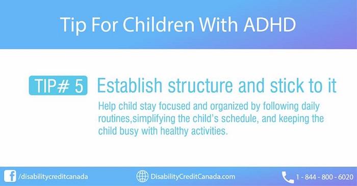Tip For Children With ADHD. TIP #5 Establish Structure and stick to it. Help child stay focused and organized by following daily routines, simplifying the child's schedule, and keeping the child busy with healthy activities.