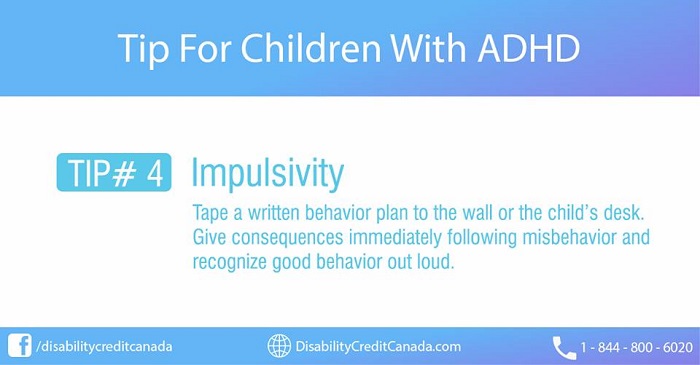 Tip For Children With ADHD. TIP #4 Impulsivity. Tape a written behavior plan to the wall or the child's desk. Give consequences immediately following misbehavior and recognize good behavior out loud.