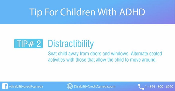 Tip For Children With ADHD. TIP #2 Distractibility. Seat child away from doors and windows. Alternate seated activities with those that allow the child to move around.